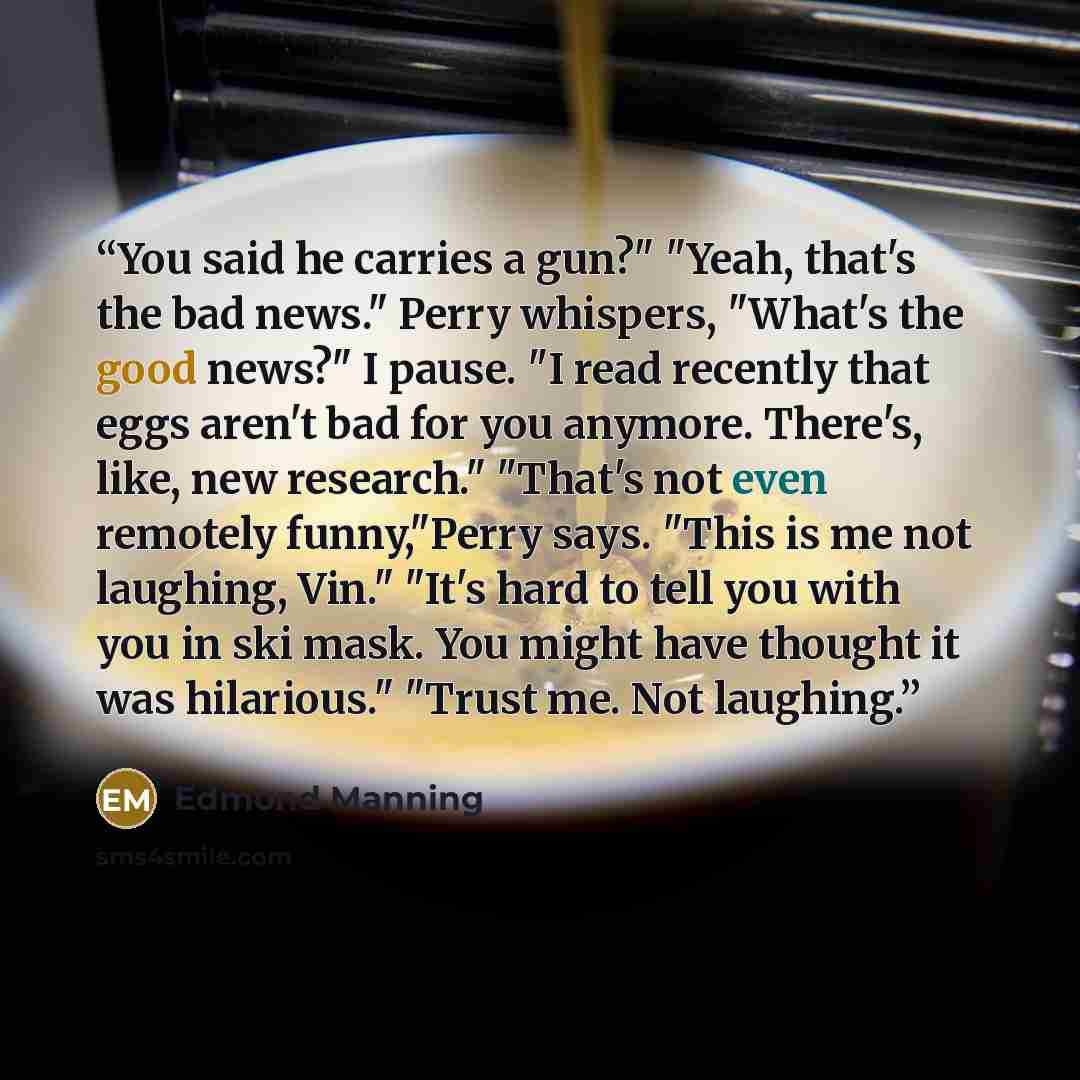 “You said he carries a gun?" "Yeah, that's the bad news." Perry whispers, "What's the good news?" I pause. "I read recently that eggs aren't bad for you anymore. There's, like, new research." "That's not even remotely funny,"Perry says. "This is me not laughing, Vin." "It's hard to tell you with…” quote by Edmond Manning
