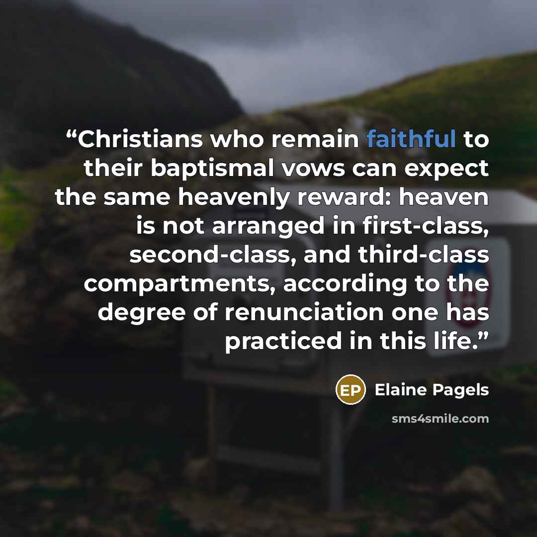 “Christians who remain faithful to their baptismal vows can expect the same heavenly reward: heaven is not arranged in first-class, second-class, and third-class compartments, according to the degree of renunciation one has practiced in this life.” quote by Elaine Pagels