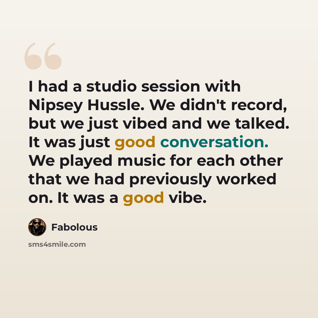 “I had a studio session with Nipsey Hussle. We didn't record, but we just vibed and we talked. It was just good conversation. We played music for each other that we had previously worked on. It was a good vibe.” quote by Fabolous