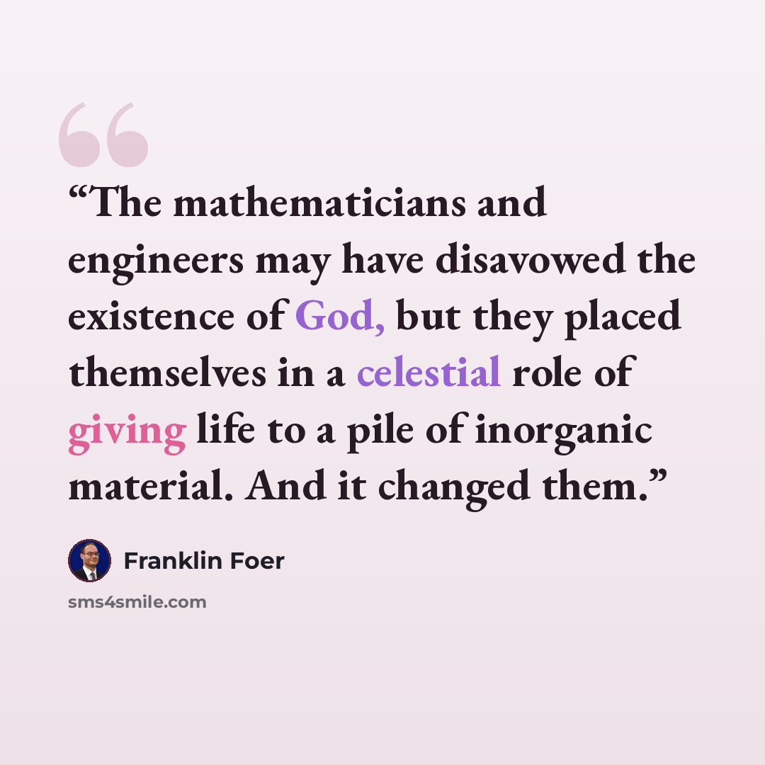 “The mathematicians and engineers may have disavowed the existence of God, but they placed themselves in a celestial role of giving life to a pile of inorganic material. And it changed them.” quote by Franklin Foer