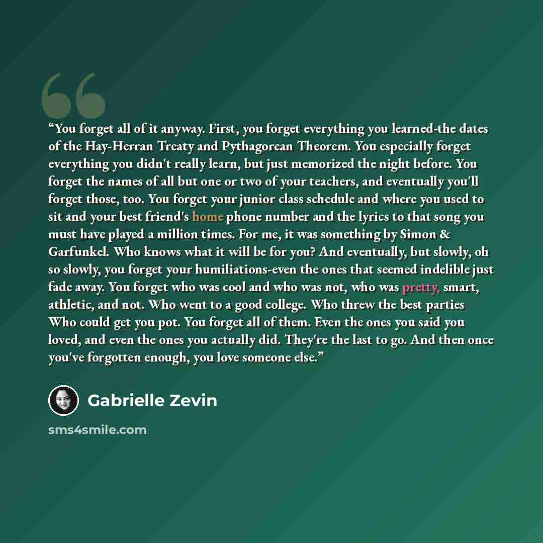“You forget all of it anyway. First, you forget everything you learned-the dates of the Hay-Herran Treaty and Pythagorean Theorem. You especially forget everything you didn't really learn, but just memorized the night before. You forget the names of all but one or two of your teachers, and…” quote by Gabrielle Zevin