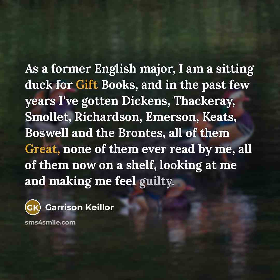 “As a former English major, I am a sitting duck for Gift Books, and in the past few years I've gotten Dickens, Thackeray, Smollet, Richardson, Emerson, Keats, Boswell and the Brontes, all of them Great, none of them ever read by me, all of them now on a shelf, looking at me and making me feel guilty.” quote by Garrison Keillor