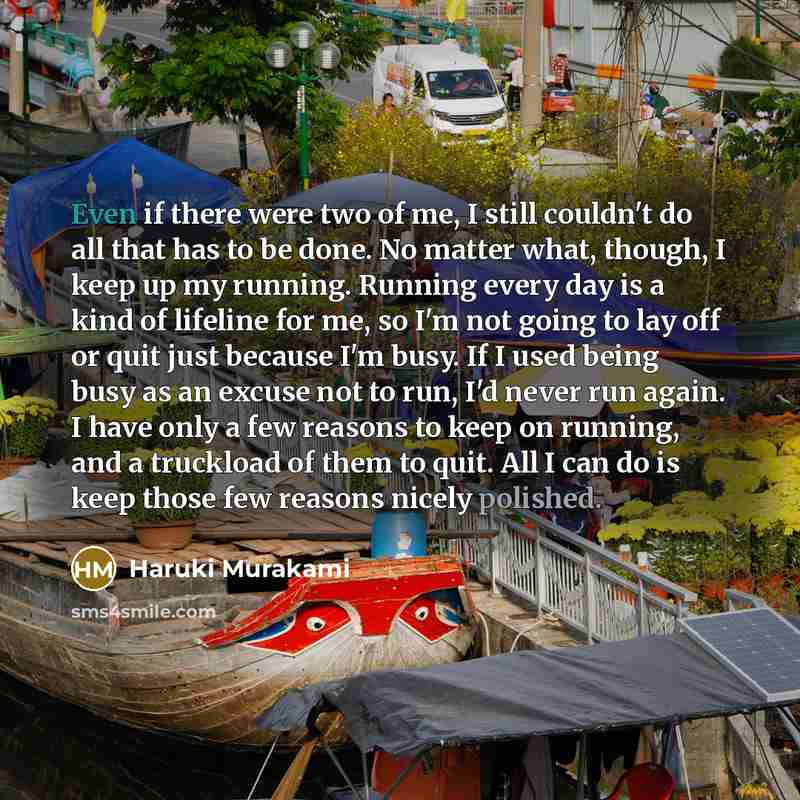 “Even if there were two of me, I still couldn't do all that has to be done. No matter what, though, I keep up my running. Running every day is a kind of lifeline for me, so I'm not going to lay off or quit just because I'm busy. If I used being busy as an excuse not to run, I'd never run again. I…” quote by Haruki Murakami
