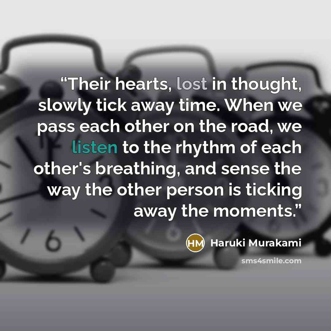 “Their hearts, lost in thought, slowly tick away time. When we pass each other on the road, we listen to the rhythm of each other's breathing, and sense the way the other person is ticking away the moments.” quote by Haruki Murakami