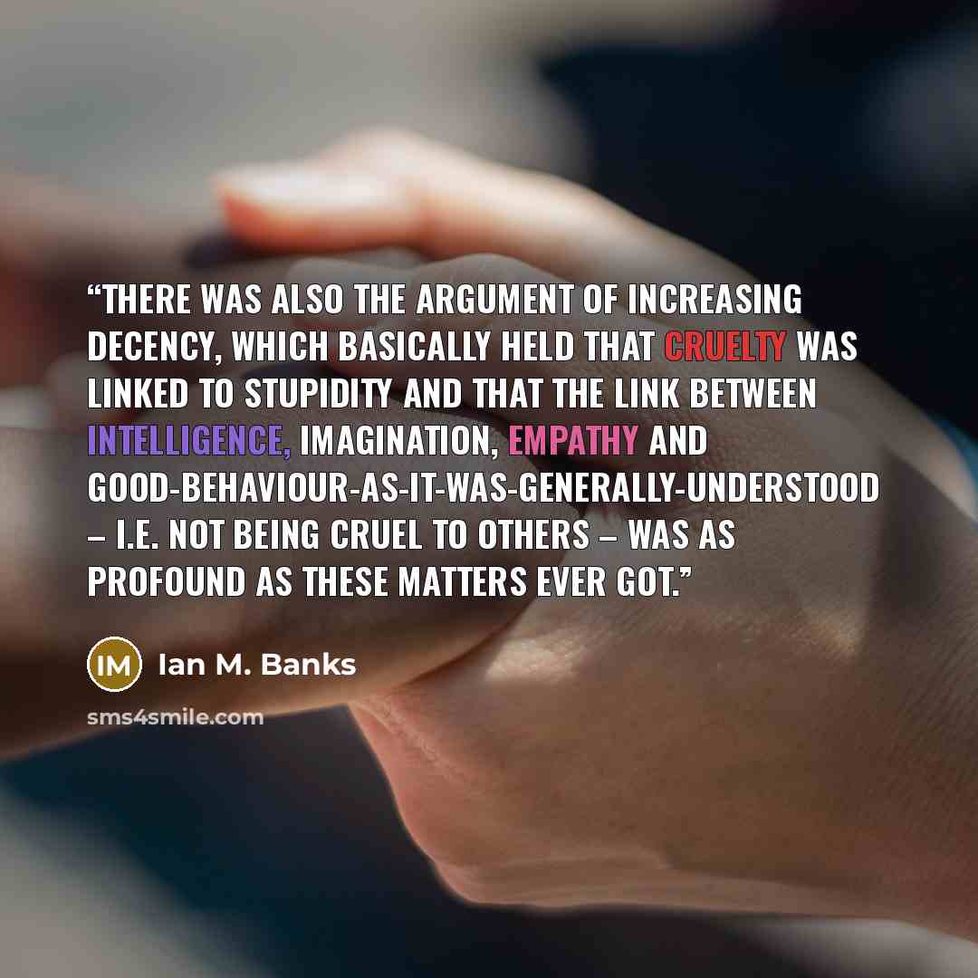 “There was also the Argument of Increasing Decency, which basically held that cruelty was linked to stupidity and that the link between intelligence, imagination, empathy and good-behaviour-as-it-was-generally-understood – i.e. not being cruel to others – was as profound as these matters ever got.” quote by Ian M. Banks