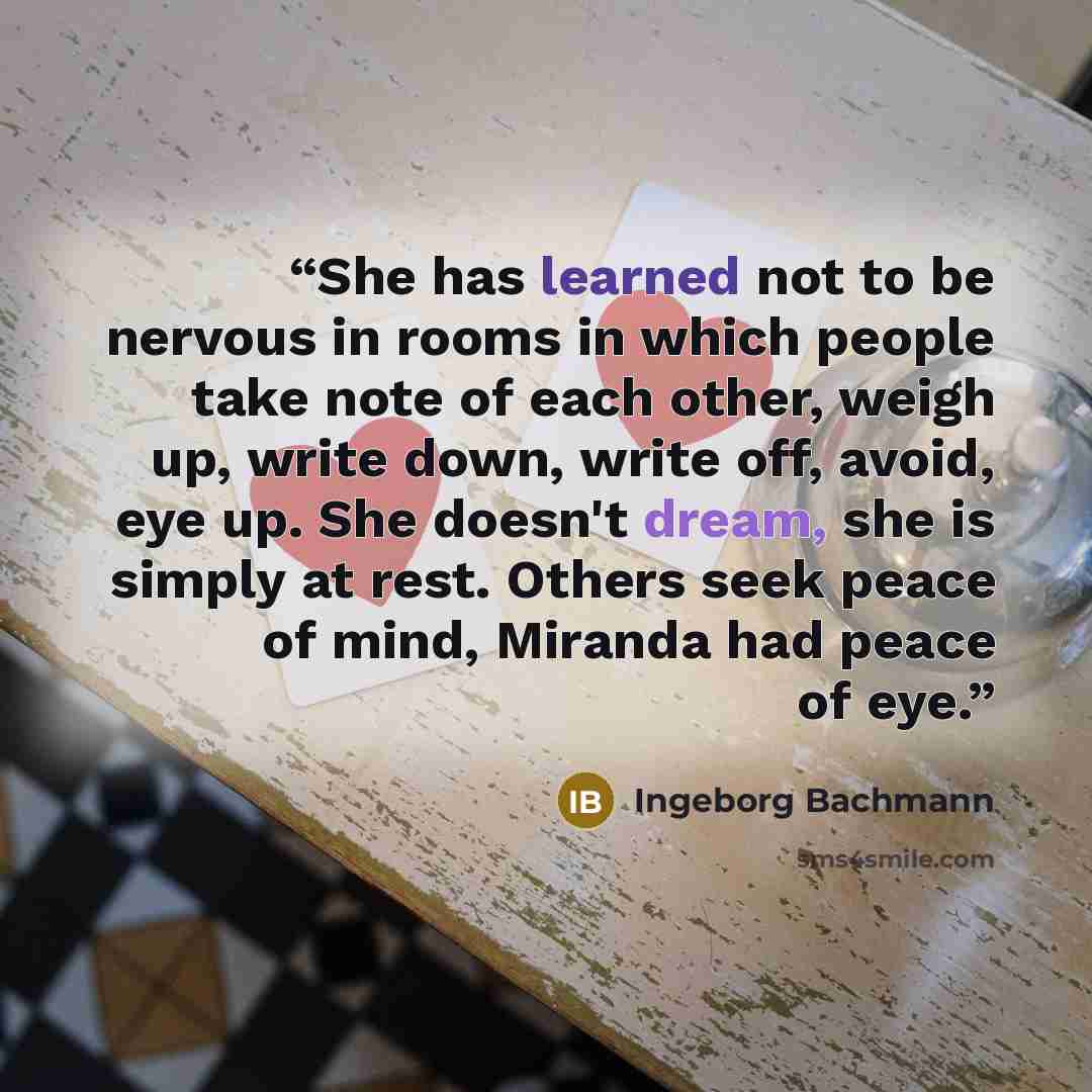 “She has learned not to be nervous in rooms in which people take note of each other, weigh up, write down, write off, avoid, eye up. She doesn't dream, she is simply at rest. Others seek peace of mind, Miranda had peace of eye.” quote by Ingeborg Bachmann