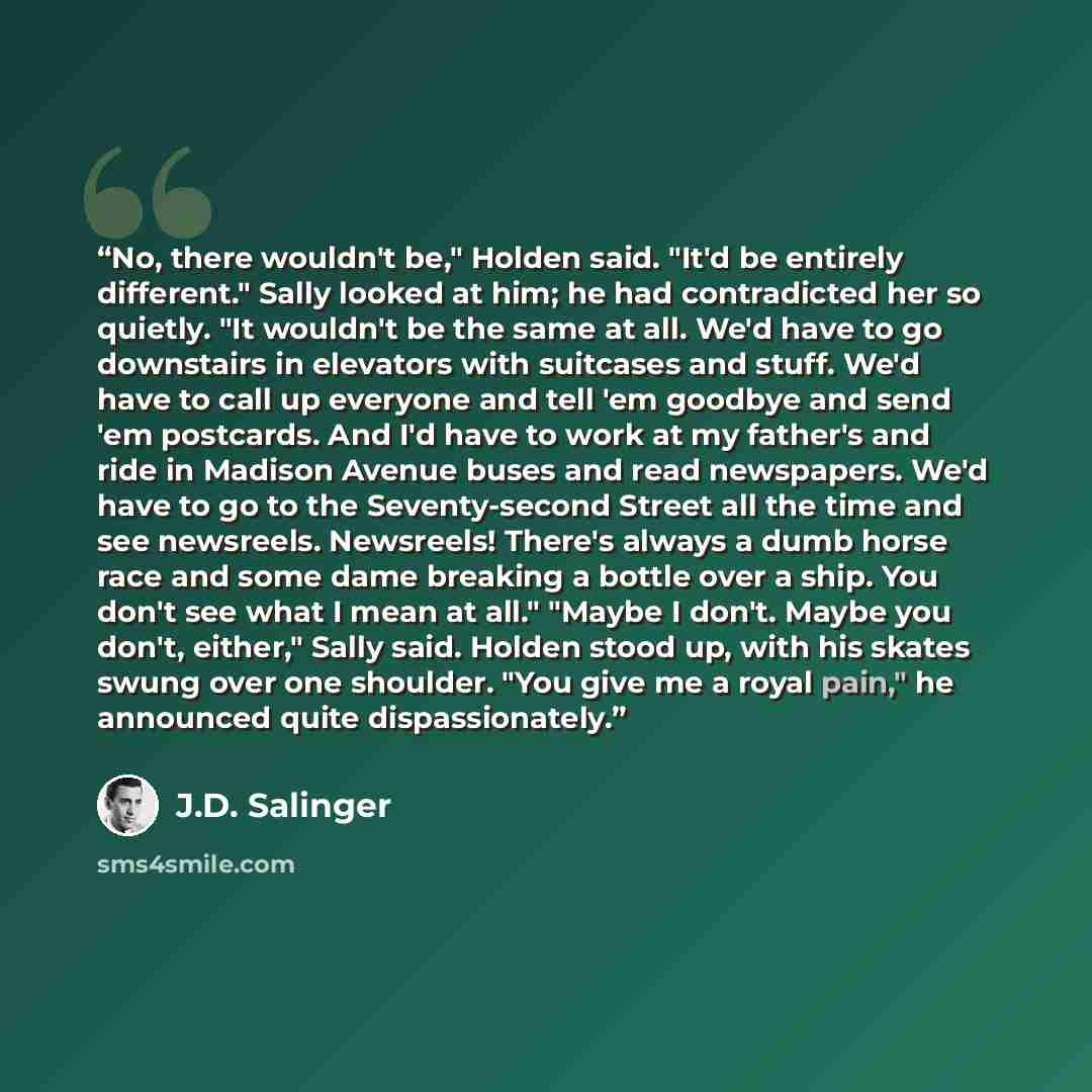 “No, there wouldn't be," Holden said. "It'd be entirely different." Sally looked at him; he had contradicted her so quietly. "It wouldn't be the same at all. We'd have to go downstairs in elevators with suitcases and stuff. We'd have to call up everyone and tell 'em goodbye and send 'em postcards…” quote by J.D. Salinger