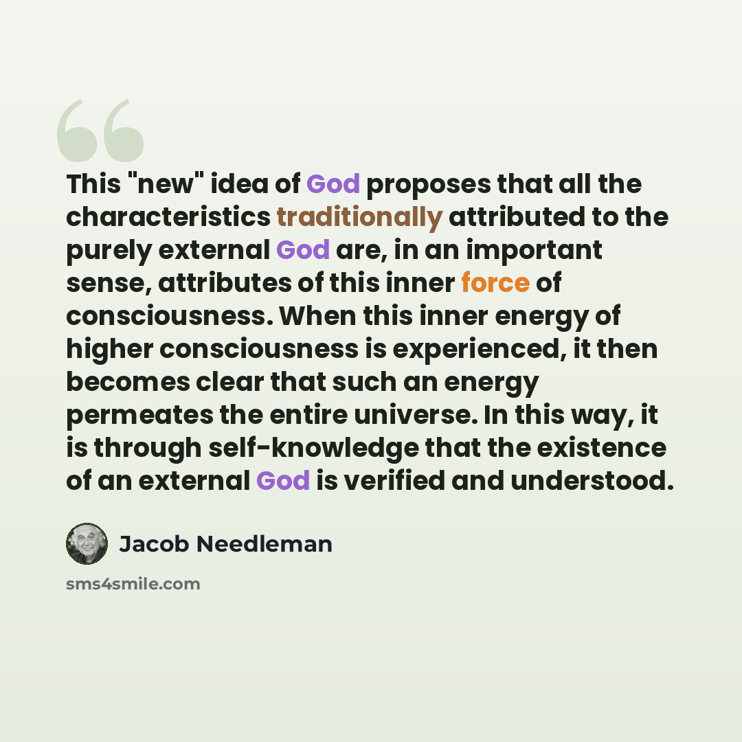 “This "new" idea of God proposes that all the characteristics traditionally attributed to the purely external God are, in an important sense, attributes of this inner force of consciousness. When this inner energy of higher consciousness is experienced, it then becomes clear that such an energy…” quote by Jacob Needleman