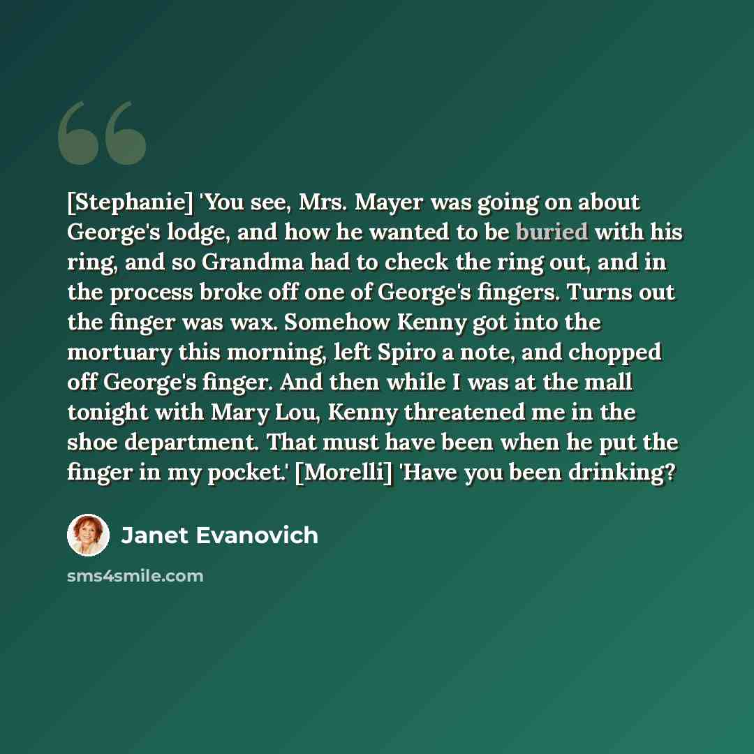 “[Stephanie] 'You see, Mrs. Mayer was going on about George's lodge, and how he wanted to be buried with his ring, and so Grandma had to check the ring out, and in the process broke off one of George's fingers. Turns out the finger was wax. Somehow Kenny got into the mortuary this morning, left…” quote by Janet Evanovich