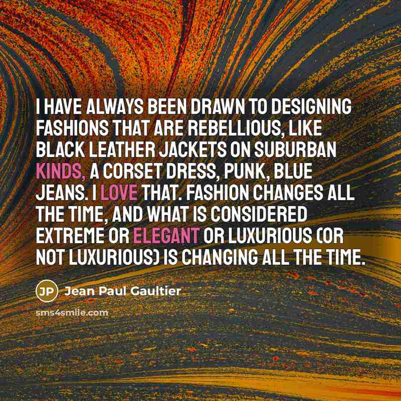 “I have always been drawn to designing fashions that are rebellious, like black leather jackets on suburban kinds, a corset dress, punk, blue jeans. I love that. Fashion changes all the time, and what is considered extreme or elegant or luxurious (or not luxurious) is changing all the time.” quote by Jean Paul Gaultier