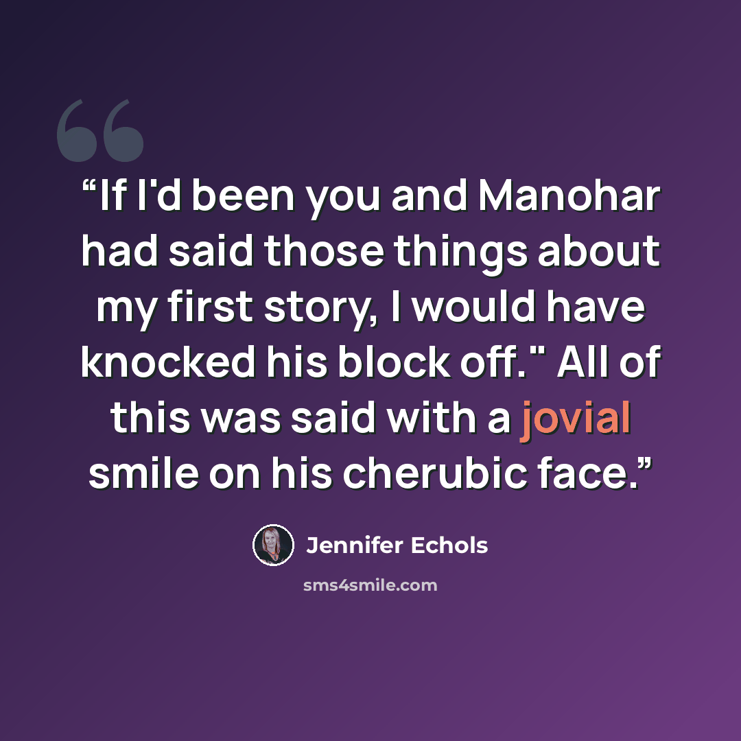“If I'd been you and Manohar had said those things about my first story, I would have knocked his block off." All of this was said with a jovial smile on his cherubic face.” quote by Jennifer Echols
