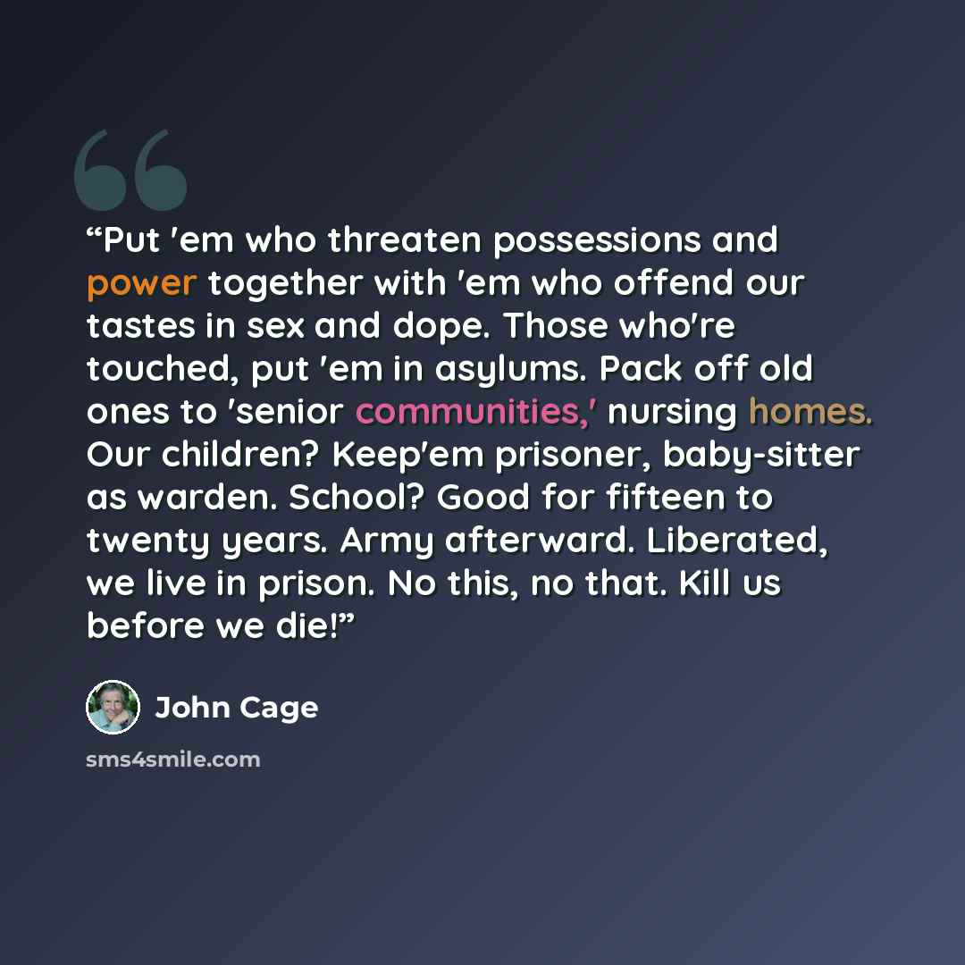 “Put 'em who threaten possessions and power together with 'em who offend our tastes in sex and dope. Those who're touched, put 'em in asylums. Pack off old ones to 'senior communities,' nursing homes. Our children? Keep'em prisoner, baby-sitter as warden. School? Good for fifteen to twenty years…” quote by John Cage