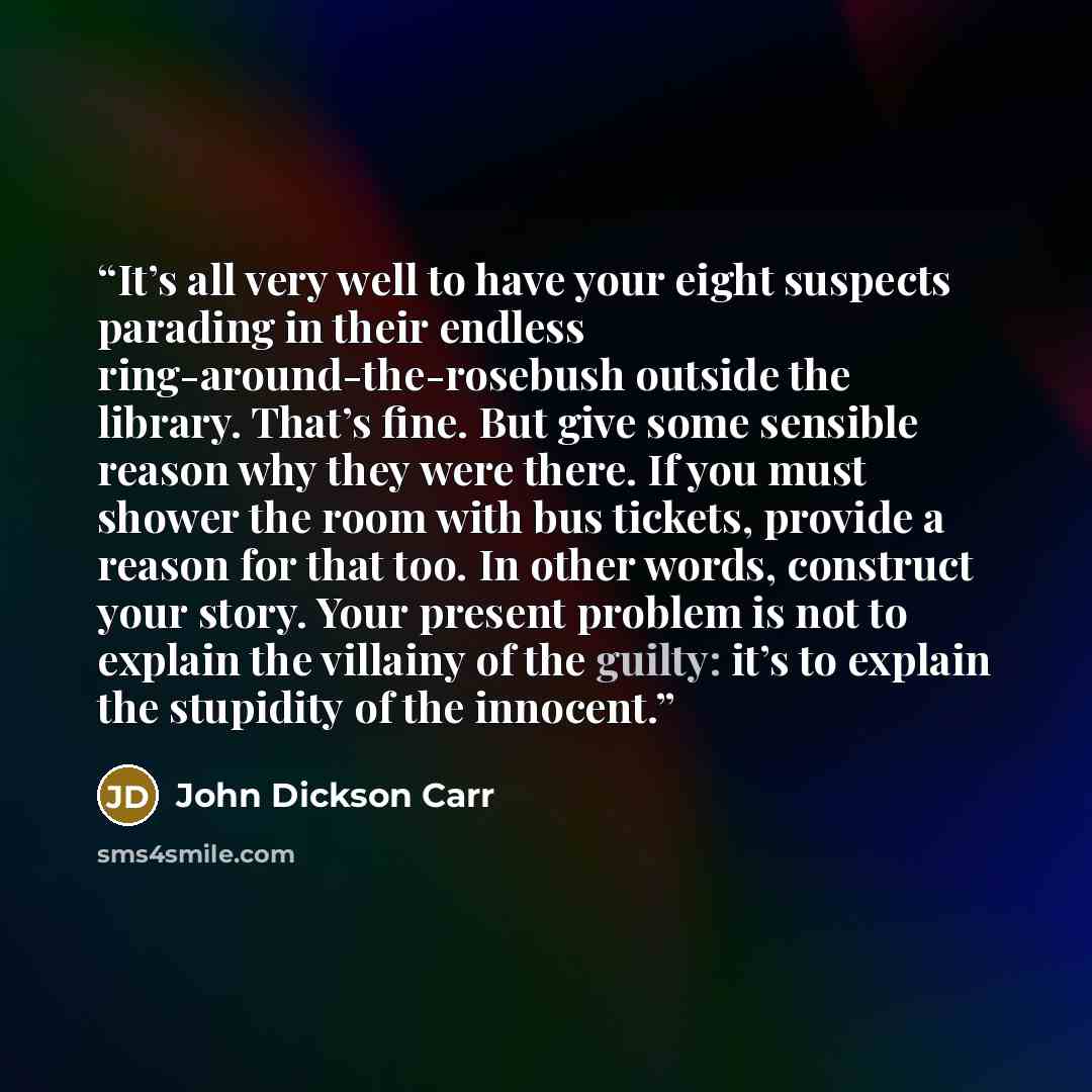 “It’s all very well to have your eight suspects parading in their endless ring-around-the-rosebush outside the library. That’s fine. But give some sensible reason why they were there. If you must shower the room with bus tickets, provide a reason for that too. In other words, construct your story…” quote by John Dickson Carr