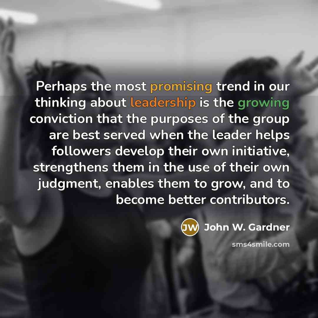 “Perhaps the most promising trend in our thinking about leadership is the growing conviction that the purposes of the group are best served when the leader helps followers develop their own initiative, strengthens them in the use of their own judgment, enables them to grow, and to become better…” quote by John W. Gardner