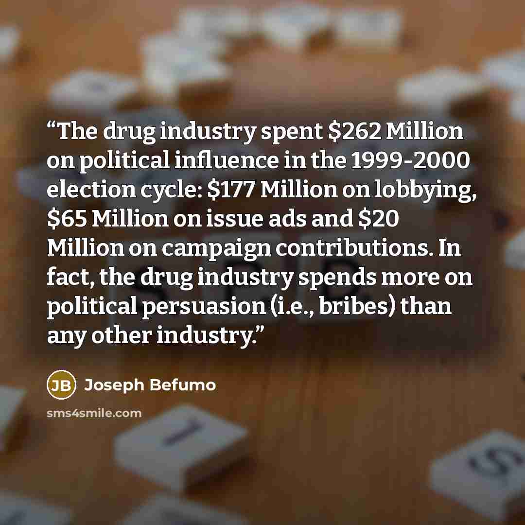 “The drug industry spent $262 Million on political influence in the 1999-2000 election cycle: $177 Million on lobbying, $65 Million on issue ads and $20 Million on campaign contributions. In fact, the drug industry spends more on political persuasion (i.e., bribes) than any other industry.” quote by Joseph Befumo
