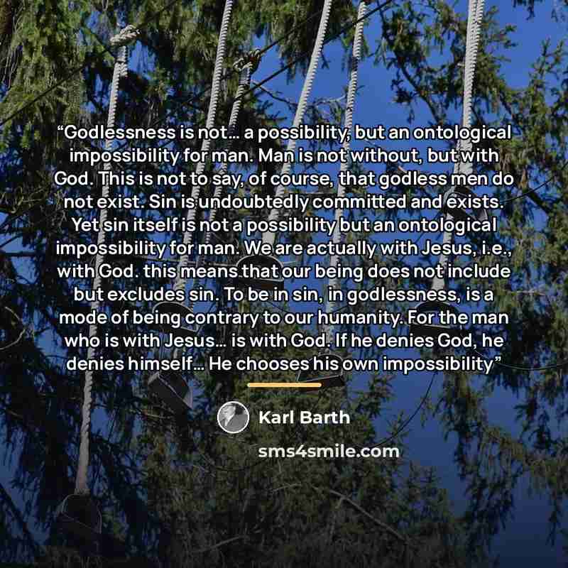 “Godlessness is not… a possibility, but an ontological impossibility for man. Man is not without, but with God. This is not to say, of course, that godless men do not exist. Sin is undoubtedly committed and exists. Yet sin itself is not a possibility but an ontological impossibility for man. We are…” quote by Karl Barth