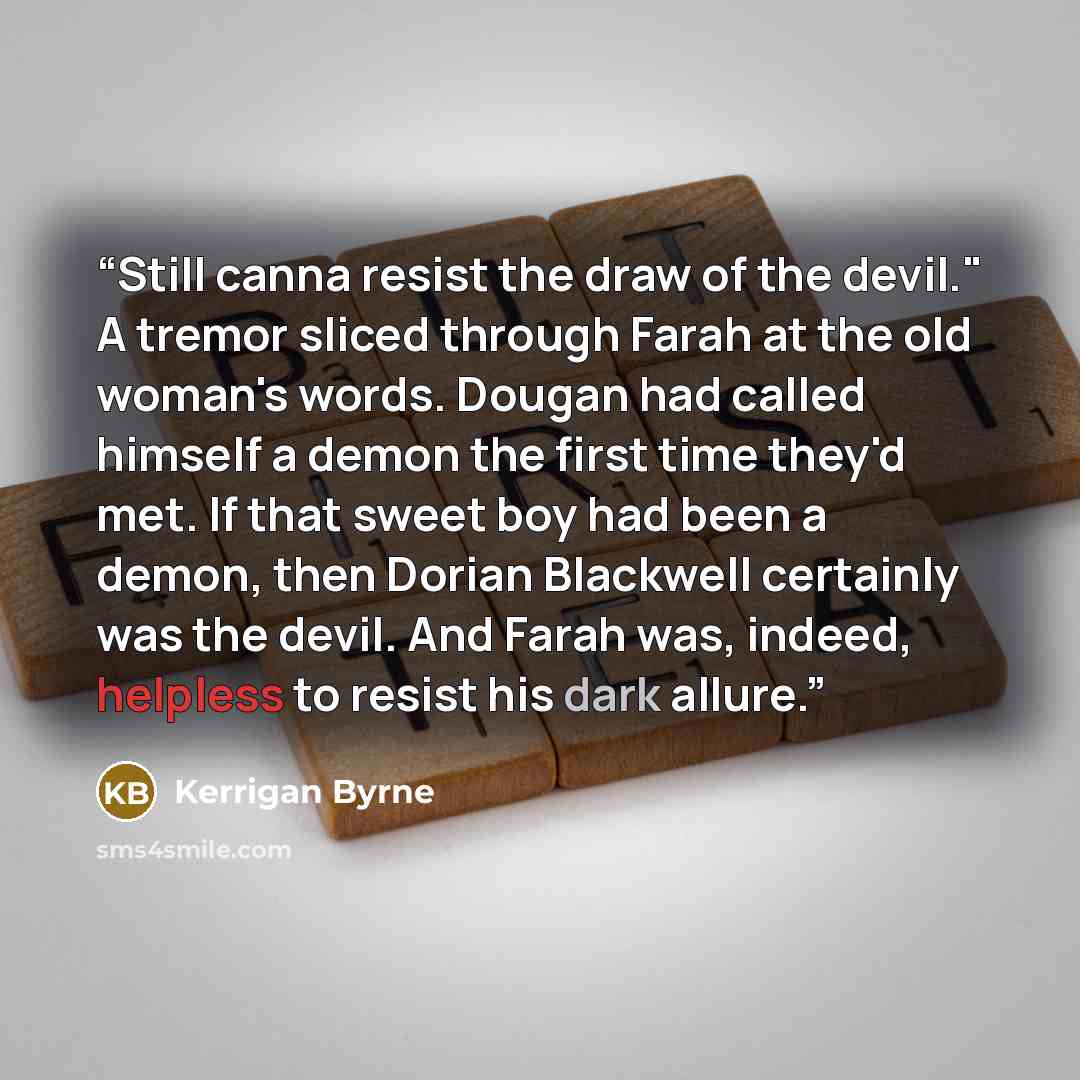 “Still canna resist the draw of the devil." A tremor sliced through Farah at the old woman's words. Dougan had called himself a demon the first time they'd met. If that sweet boy had been a demon, then Dorian Blackwell certainly was the devil. And Farah was, indeed, helpless to resist his dark…” quote by Kerrigan Byrne