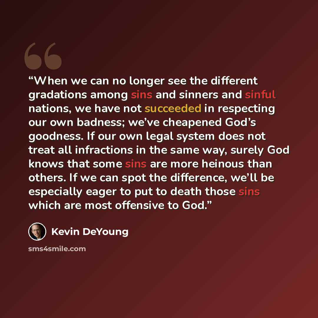 “When we can no longer see the different gradations among sins and sinners and sinful nations, we have not succeeded in respecting our own badness; we’ve cheapened God’s goodness. If our own legal system does not treat all infractions in the same way, surely God knows that some sins are more…” quote by Kevin DeYoung