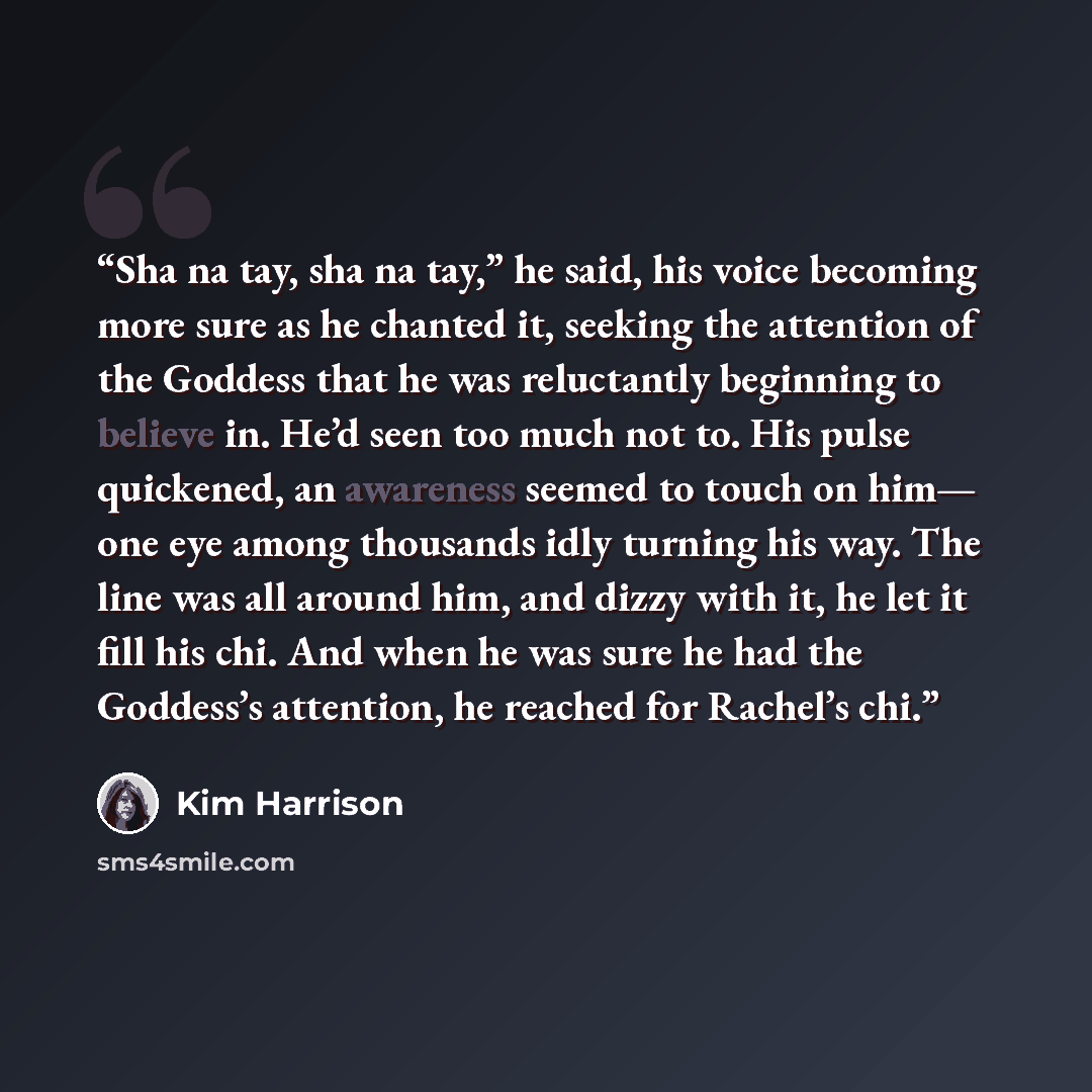 “Sha na tay, sha na tay,” he said, his voice becoming more sure as he chanted it, seeking the attention of the Goddess that he was reluctantly beginning to believe in. He’d seen too much not to. His pulse quickened, an awareness seemed to touch on him— one eye among thousands idly turning his way…” quote by Kim Harrison
