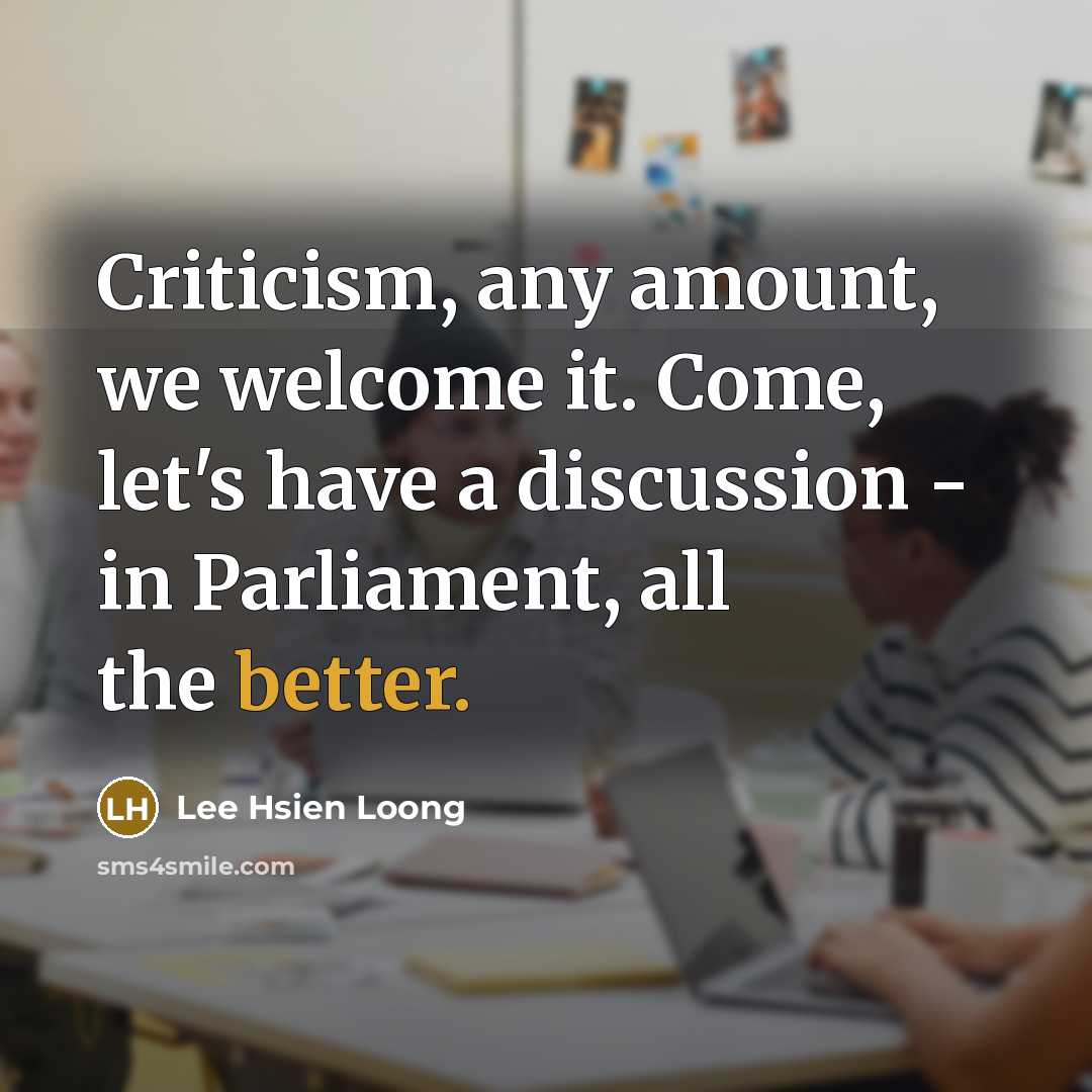 “Criticism, any amount, we welcome it. Come, let's have a discussion - in Parliament, all the better.” quote by Lee Hsien Loong