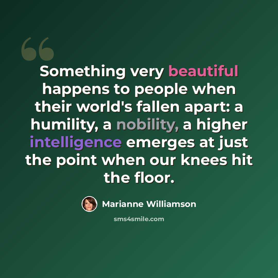 “Something very beautiful happens to people when their world's fallen apart: a humility, a nobility, a higher intelligence emerges at just the point when our knees hit the floor.” quote by Marianne Williamson