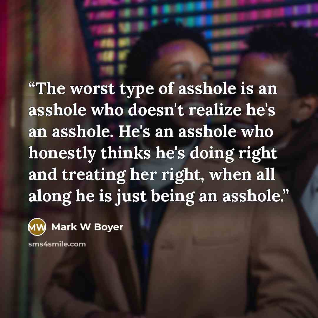 “The worst type of asshole is an asshole who doesn't realize he's an asshole. He's an asshole who honestly thinks he's doing right and treating her right, when all along he is just being an asshole.” quote by Mark W Boyer