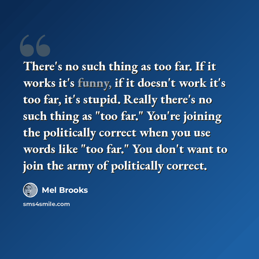 “There's no such thing as too far. If it works it's funny, if it doesn't work it's too far, it's stupid. Really there's no such thing as "too far." You're joining the politically correct when you use words like "too far." You don't want to join the army of politically correct.” quote by Mel Brooks