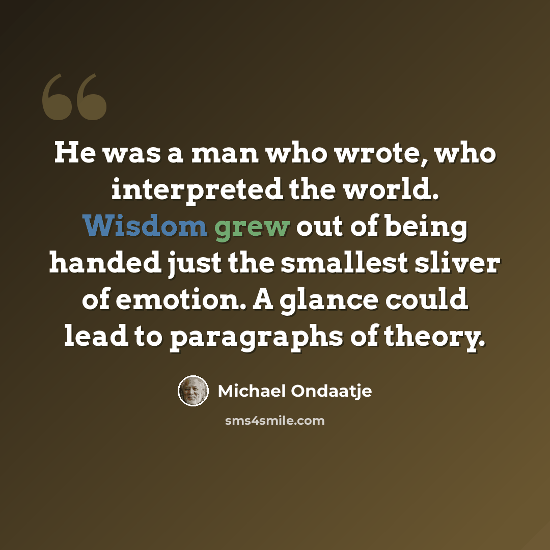 “He was a man who wrote, who interpreted the world. Wisdom grew out of being handed just the smallest sliver of emotion. A glance could lead to paragraphs of theory.” quote by Michael Ondaatje
