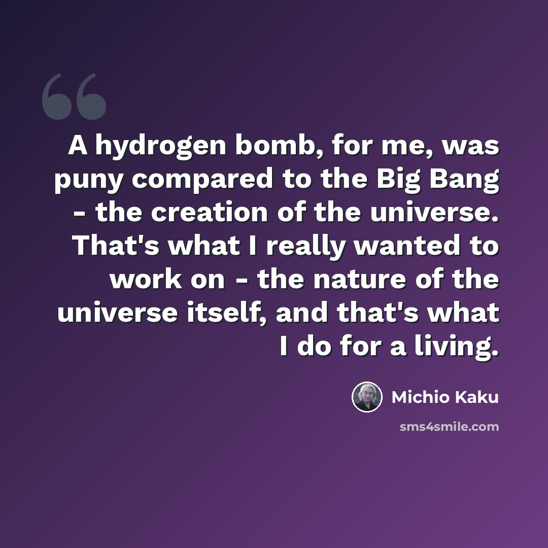 “A hydrogen bomb, for me, was puny compared to the Big Bang - the creation of the universe. That's what I really wanted to work on - the nature of the universe itself, and that's what I do for a living.” quote by Michio Kaku