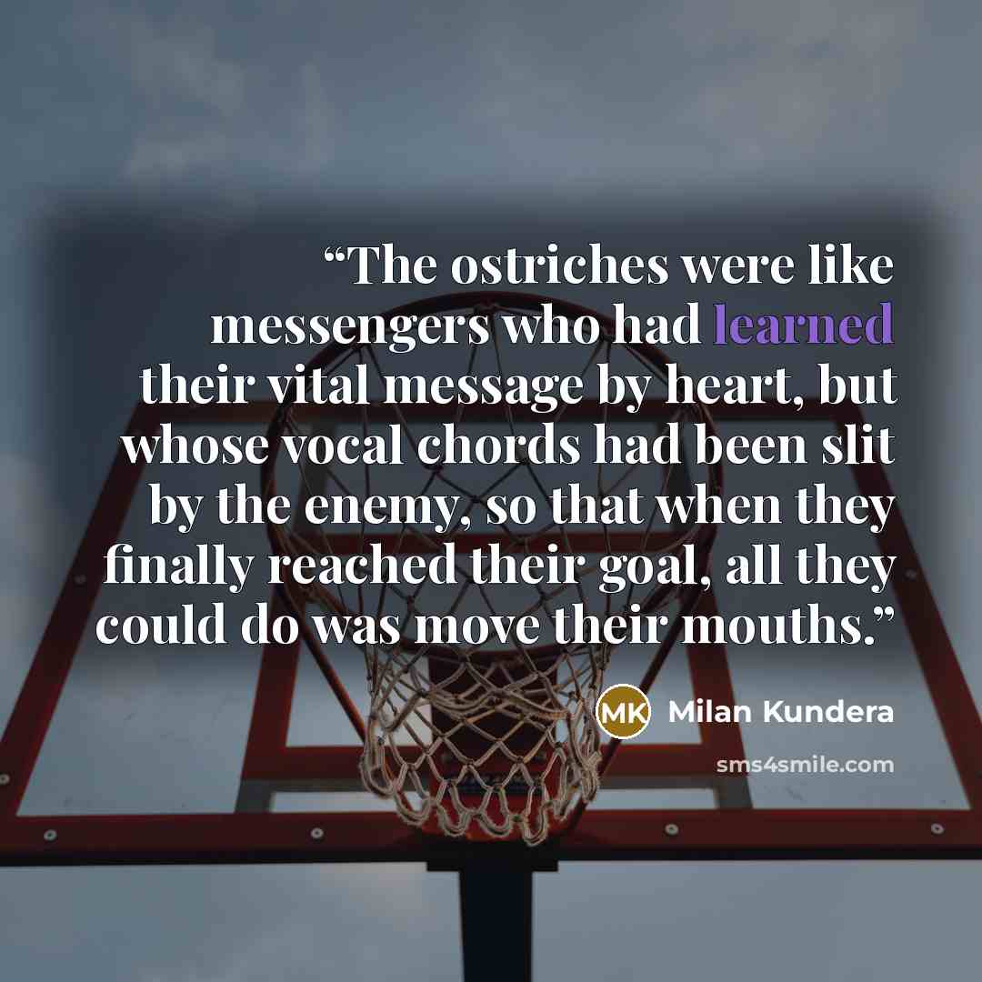 “The ostriches were like messengers who had learned their vital message by heart, but whose vocal chords had been slit by the enemy, so that when they finally reached their goal, all they could do was move their mouths.” quote by Milan Kundera