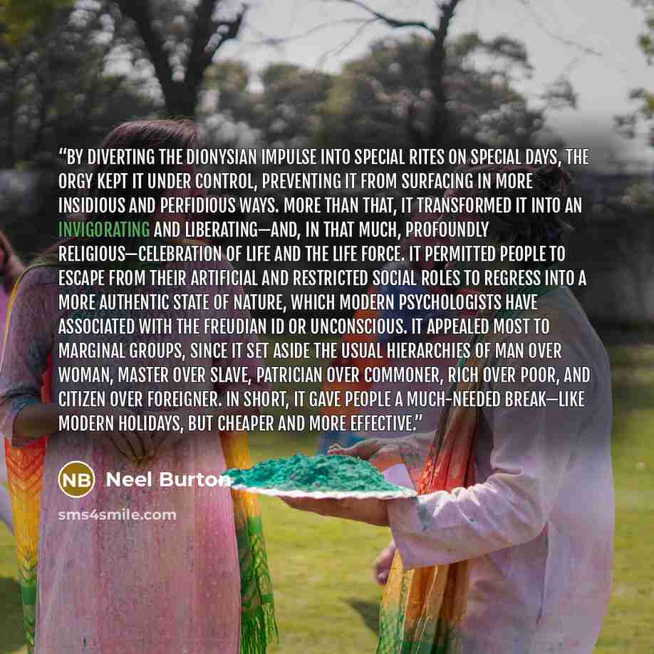“By diverting the Dionysian impulse into special rites on special days, the orgy kept it under control, preventing it from surfacing in more insidious and perfidious ways. More than that, it transformed it into an invigorating and liberating—and, in that much, profoundly religious—celebration of…” quote by Neel Burton