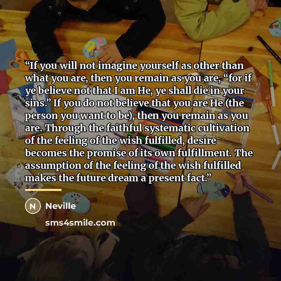 “If you will not imagine yourself as other than what you are, then you remain as you are, “for if ye believe not that I am He, ye shall die in your sins.” If you do not believe that you are He (the person you want to be), then you remain as you are. Through the faithful systematic cultivation of…” quote by Neville