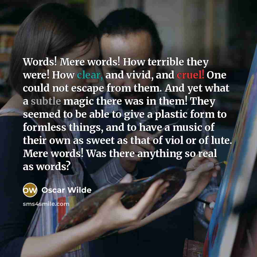 “Words! Mere words! How terrible they were! How clear, and vivid, and cruel! One could not escape from them. And yet what a subtle magic there was in them! They seemed to be able to give a plastic form to formless things, and to have a music of their own as sweet as that of viol or of lute. Mere…” quote by Oscar Wilde