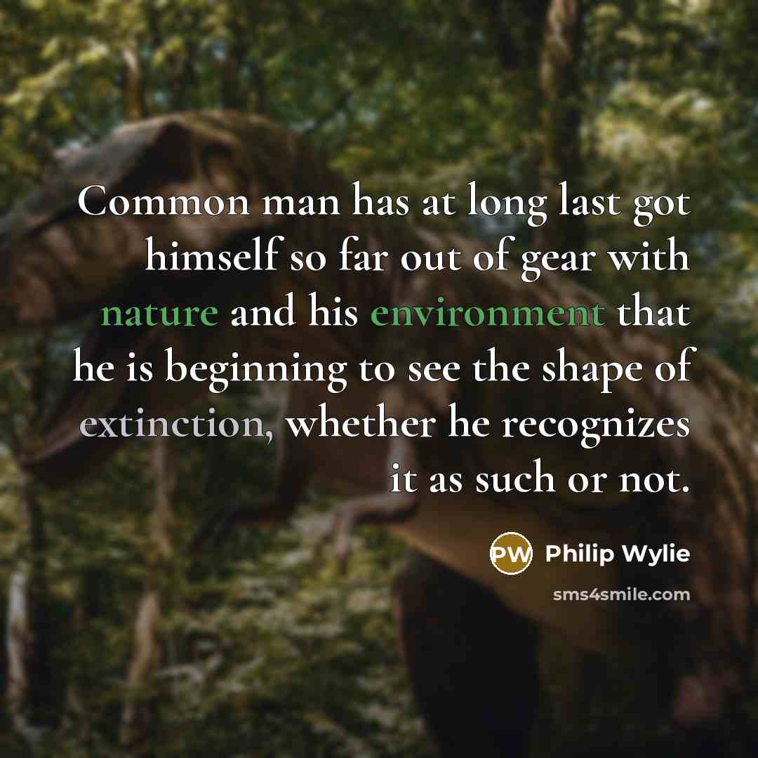 “Common man has at long last got himself so far out of gear with nature and his environment that he is beginning to see the shape of extinction, whether he recognizes it as such or not.” quote by Philip Wylie