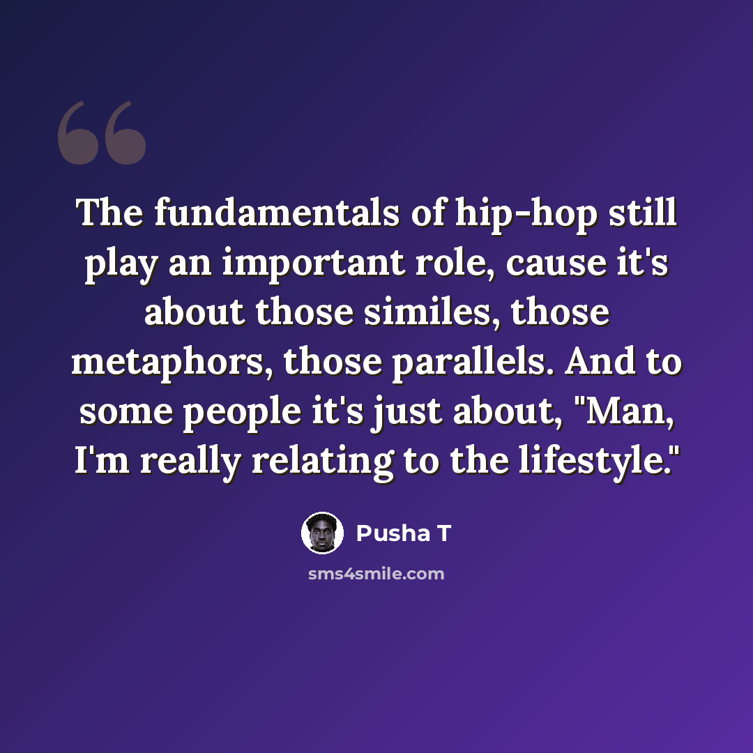 “The fundamentals of hip-hop still play an important role, cause it's about those similes, those metaphors, those parallels. And to some people it's just about, "Man, I'm really relating to the lifestyle."” quote by Pusha T