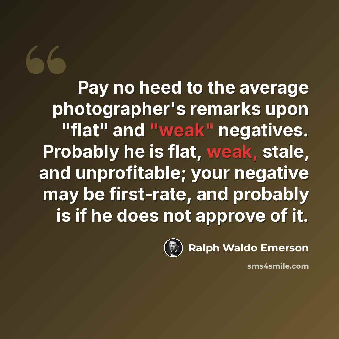 “Pay no heed to the average photographer's remarks upon "flat" and "weak" negatives. Probably he is flat, weak, stale, and unprofitable; your negative may be first-rate, and probably is if he does not approve of it.” quote by Ralph Waldo Emerson