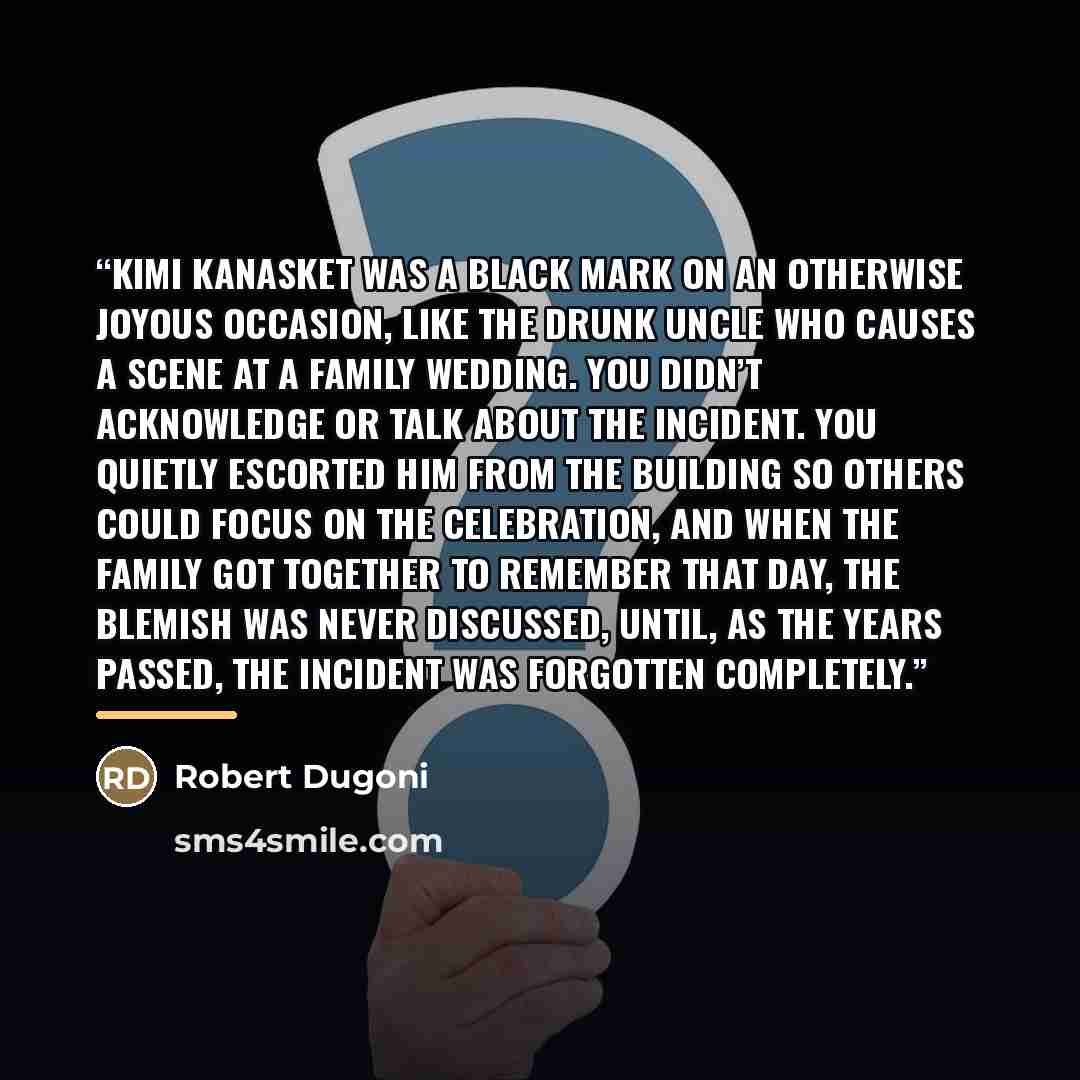 “Kimi Kanasket was a black mark on an otherwise joyous occasion, like the drunk uncle who causes a scene at a family wedding. You didn’t acknowledge or talk about the incident. You quietly escorted him from the building so others could focus on the celebration, and when the family got together to…” quote by Robert Dugoni