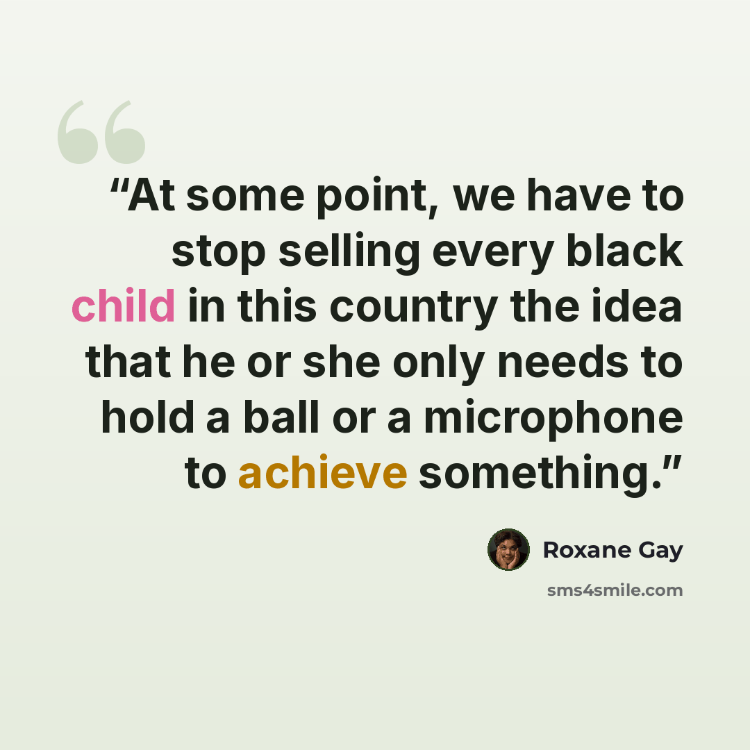 “At some point, we have to stop selling every black child in this country the idea that he or she only needs to hold a ball or a microphone to achieve something.” quote by Roxane Gay