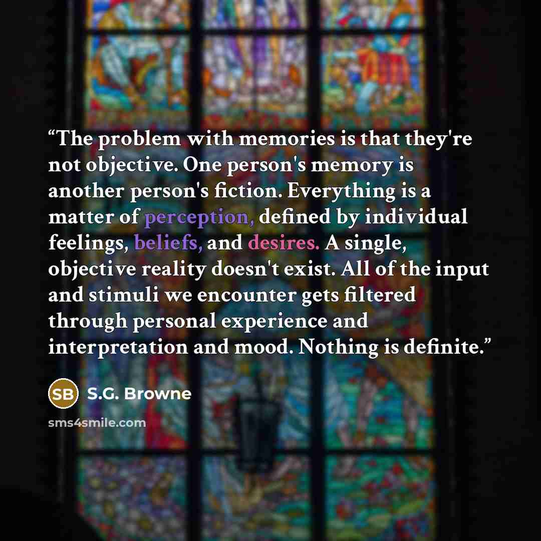 “The problem with memories is that they're not objective. One person's memory is another person's fiction. Everything is a matter of perception, defined by individual feelings, beliefs, and desires. A single, objective reality doesn't exist. All of the input and stimuli we encounter gets filtered…” quote by S.G. Browne