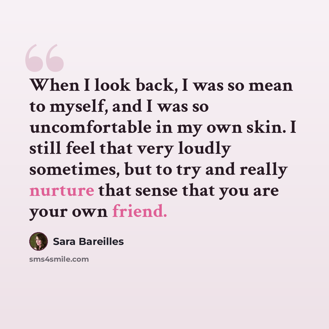 “When I look back, I was so mean to myself, and I was so uncomfortable in my own skin. I still feel that very loudly sometimes, but to try and really nurture that sense that you are your own friend.” quote by Sara Bareilles