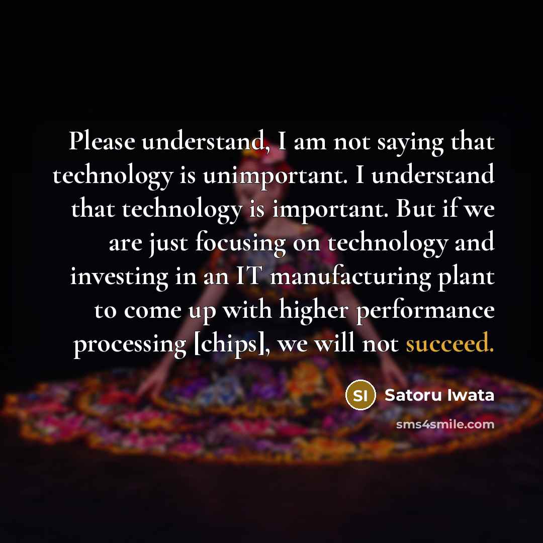 “Please understand, I am not saying that technology is unimportant. I understand that technology is important. But if we are just focusing on technology and investing in an IT manufacturing plant to come up with higher performance processing [chips], we will not succeed.” quote by Satoru Iwata