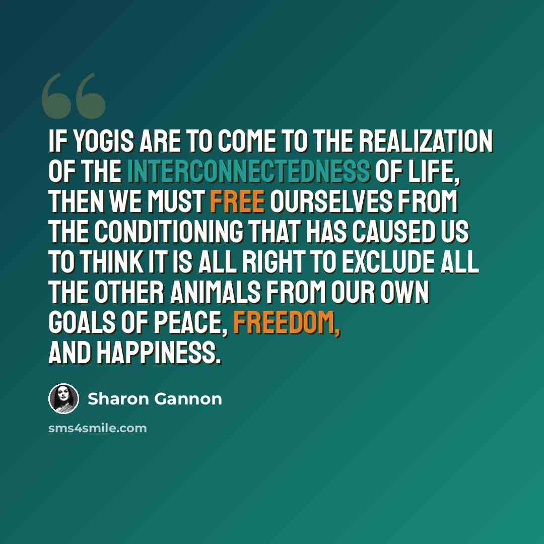 “If yogis are to come to the realization of the interconnectedness of life, then we must free ourselves from the conditioning that has caused us to think it is all right to exclude all the other animals from our own goals of peace, freedom, and happiness.” quote by Sharon Gannon