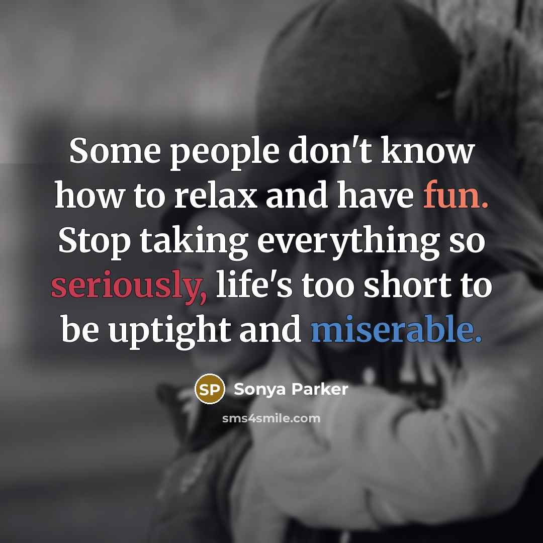 “Some people don't know how to relax and have fun. Stop taking everything so seriously, life's too short to be uptight and miserable.” quote by Sonya Parker