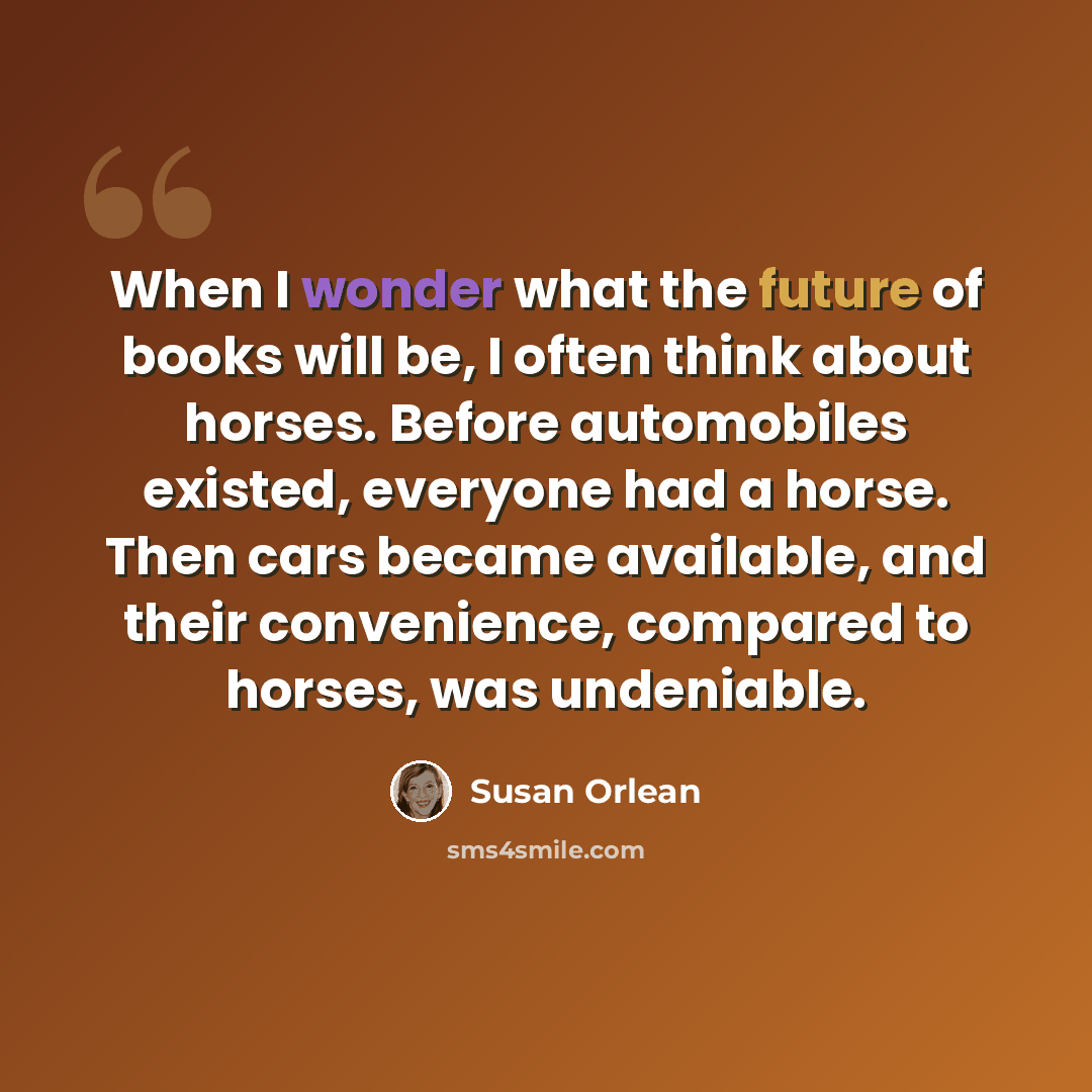 “When I wonder what the future of books will be, I often think about horses. Before automobiles existed, everyone had a horse. Then cars became available, and their convenience, compared to horses, was undeniable.” quote by Susan Orlean