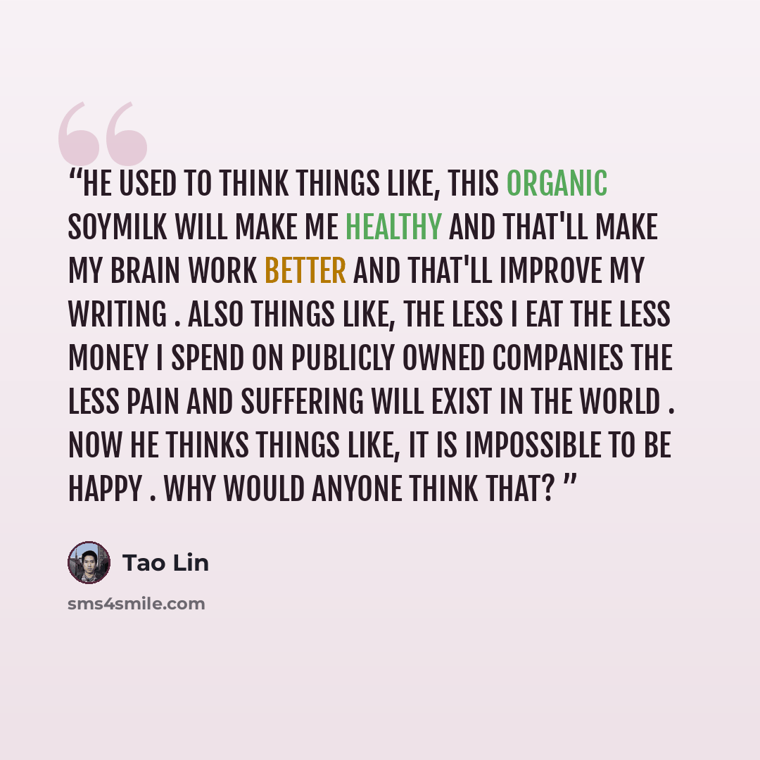 “He used to think things like, This organic soymilk will make me healthy and that'll make my brain work better and that'll improve my writing . Also things like, The less I eat the less money I spend on publicly owned companies the less pain and suffering will exist in the world . Now he thinks…” quote by Tao Lin