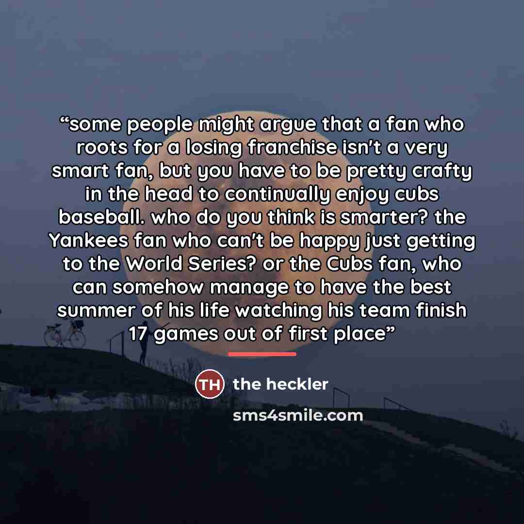 “some people might argue that a fan who roots for a losing franchise isn't a very smart fan, but you have to be pretty crafty in the head to continually enjoy cubs baseball. who do you think is smarter? the Yankees fan who can't be happy just getting to the World Series? or the Cubs fan, who can…” quote by The Heckler