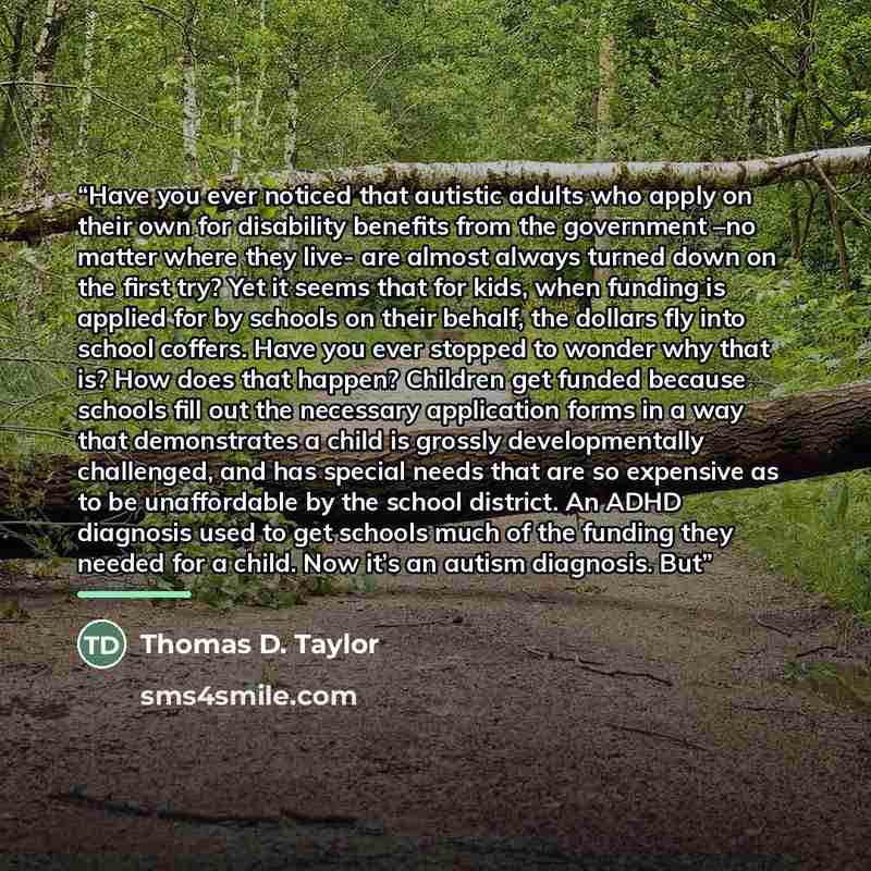 “Have you ever noticed that autistic adults who apply on their own for disability benefits from the government –no matter where they live- are almost always turned down on the first try? Yet it seems that for kids, when funding is applied for by schools on their behalf, the dollars fly into school…” quote by Thomas D. Taylor