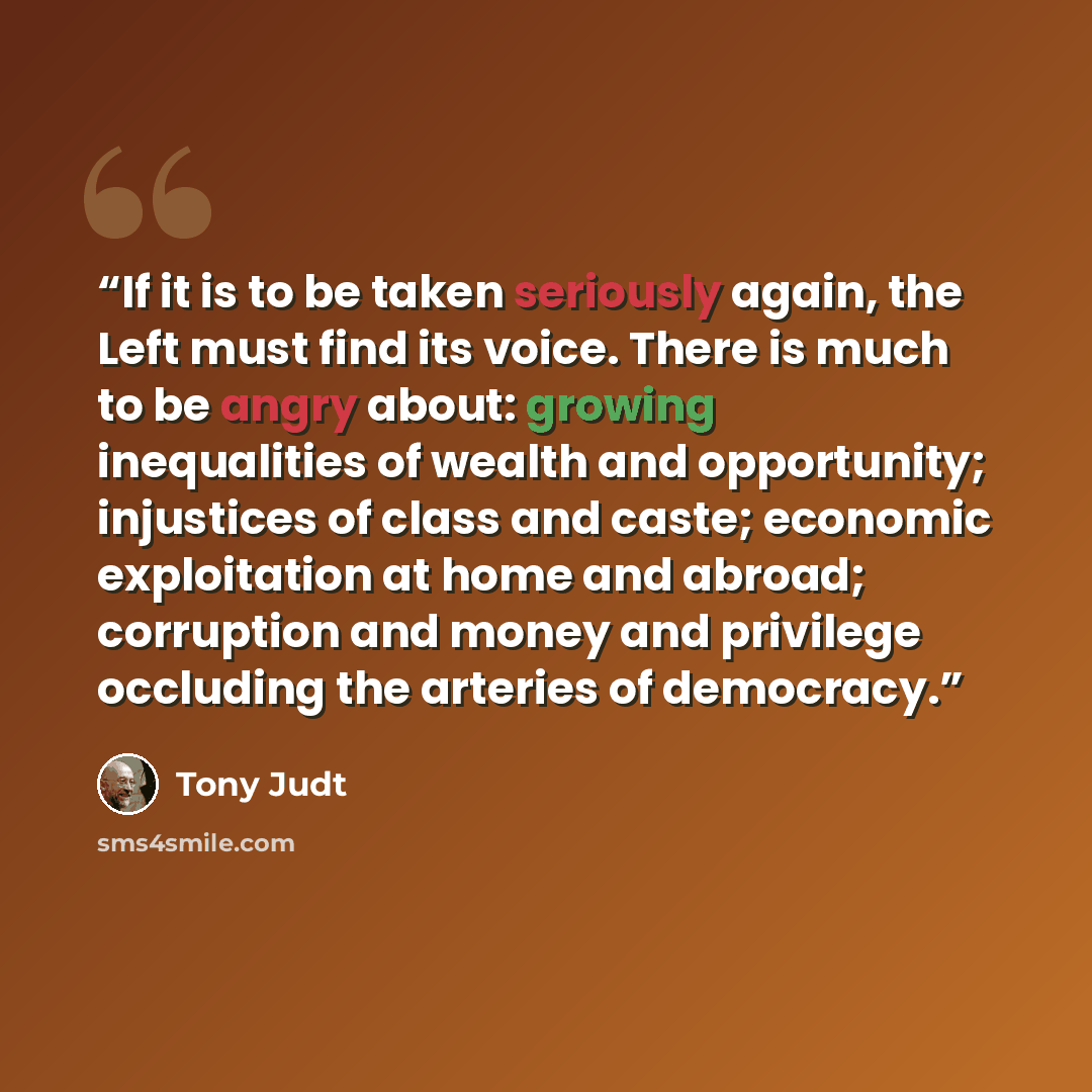 “If it is to be taken seriously again, the Left must find its voice. There is much to be angry about: growing inequalities of wealth and opportunity; injustices of class and caste; economic exploitation at home and abroad; corruption and money and privilege occluding the arteries of democracy.” quote by Tony Judt
