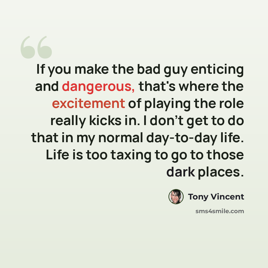 “If you make the bad guy enticing and dangerous, that's where the excitement of playing the role really kicks in. I don't get to do that in my normal day-to-day life. Life is too taxing to go to those dark places.” quote by Tony Vincent