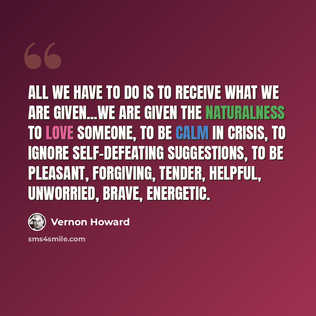 “All we have to do is to receive what we are given...We are given the naturalness to love someone, to be calm in crisis, to ignore self-defeating suggestions, to be pleasant, forgiving, tender, helpful, unworried, brave, energetic.” quote by Vernon Howard